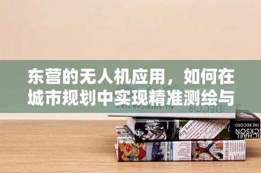 东营的无人机应用，如何在城市规划中实现精准测绘与环境保护的双重目标？