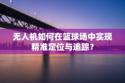 无人机如何在篮球场中实现精准定位与追踪？