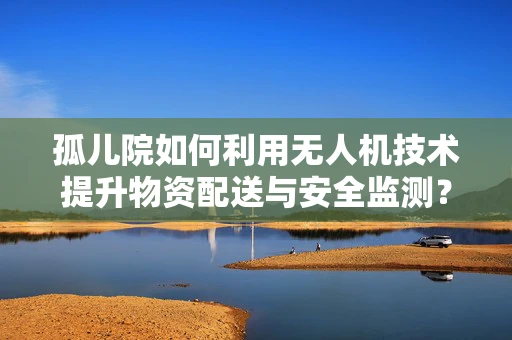 孤儿院如何利用无人机技术提升物资配送与安全监测？