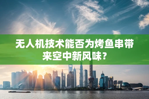 无人机技术能否为烤鱼串带来空中新风味？
