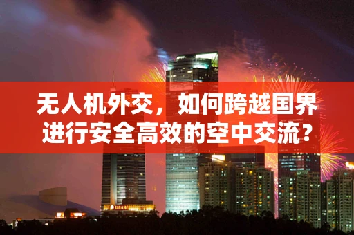 无人机外交，如何跨越国界进行安全高效的空中交流？