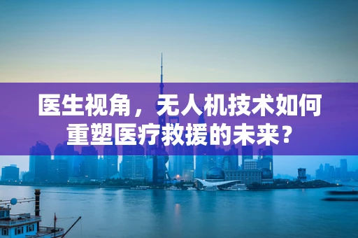 医生视角，无人机技术如何重塑医疗救援的未来？
