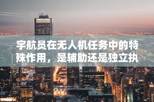 宇航员在无人机任务中的特殊作用，是辅助还是独立执行者？