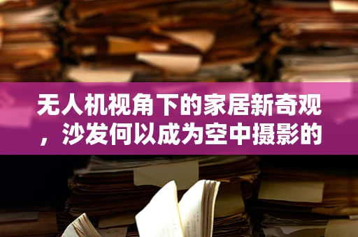 无人机视角下的家居新奇观，沙发何以成为空中摄影的绝佳对象？