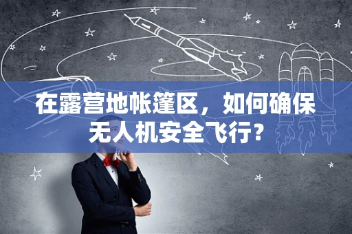 在露营地帐篷区，如何确保无人机安全飞行？