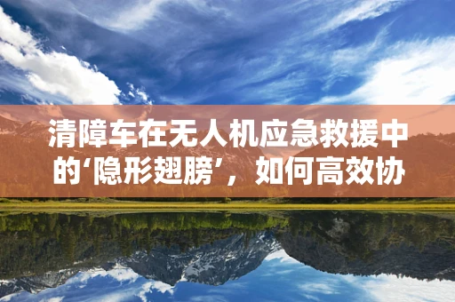 清障车在无人机应急救援中的‘隐形翅膀’，如何高效协同？