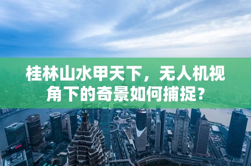 桂林山水甲天下，无人机视角下的奇景如何捕捉？