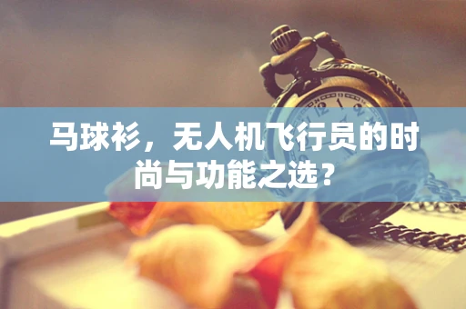 马球衫，无人机飞行员的时尚与功能之选？