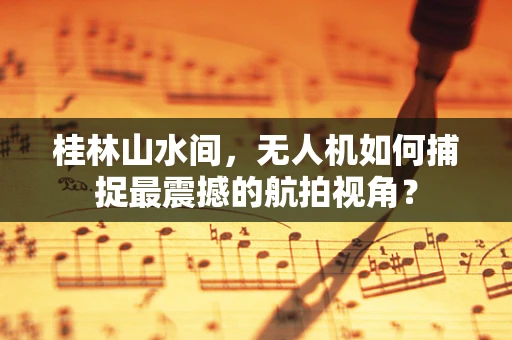 桂林山水间，无人机如何捕捉最震撼的航拍视角？