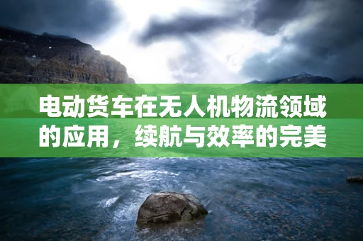 电动货车在无人机物流领域的应用，续航与效率的完美平衡？