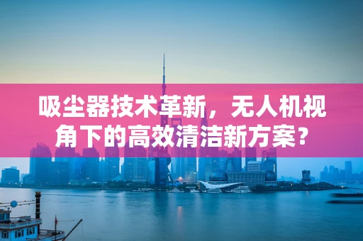 吸尘器技术革新，无人机视角下的高效清洁新方案？