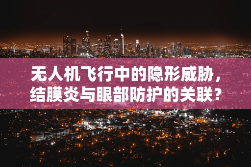 无人机飞行中的隐形威胁，结膜炎与眼部防护的关联？