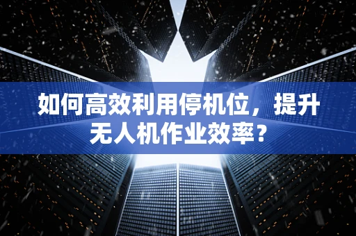 如何高效利用停机位，提升无人机作业效率？