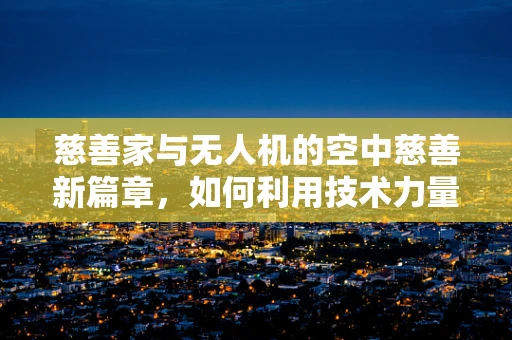 慈善家与无人机的空中慈善新篇章，如何利用技术力量实现更广泛的公益影响？