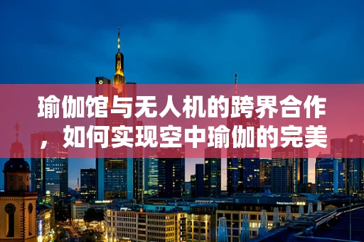 瑜伽馆与无人机的跨界合作，如何实现空中瑜伽的完美落地？