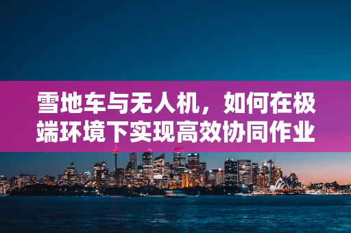 雪地车与无人机，如何在极端环境下实现高效协同作业？