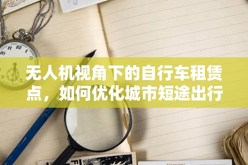 无人机视角下的自行车租赁点，如何优化城市短途出行体验？