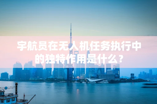 宇航员在无人机任务执行中的独特作用是什么？