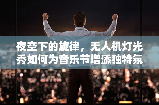 夜空下的旋律，无人机灯光秀如何为音乐节增添独特氛围？
