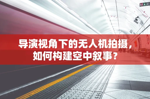 导演视角下的无人机拍摄，如何构建空中叙事？