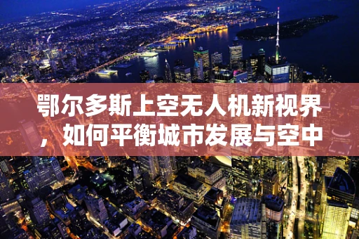 鄂尔多斯上空无人机新视界，如何平衡城市发展与空中安全？