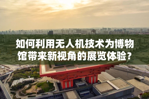 如何利用无人机技术为博物馆带来新视角的展览体验？