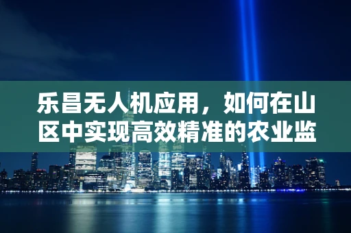乐昌无人机应用，如何在山区中实现高效精准的农业监测？