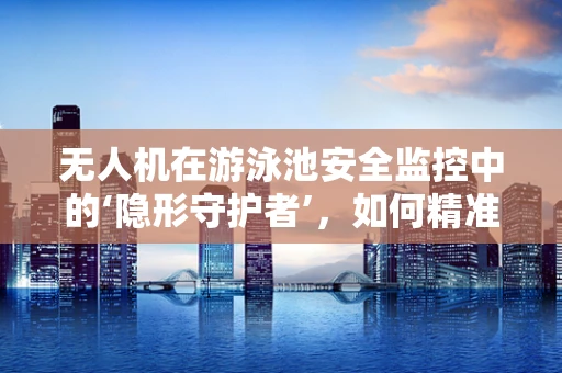 无人机在游泳池安全监控中的‘隐形守护者’，如何精准定位并预防溺水风险？