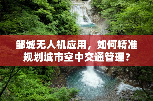 邹城无人机应用，如何精准规划城市空中交通管理？