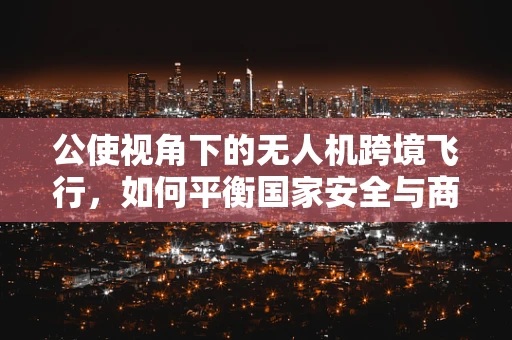 公使视角下的无人机跨境飞行，如何平衡国家安全与商业利益？
