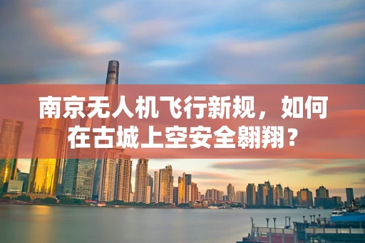 南京无人机飞行新规，如何在古城上空安全翱翔？
