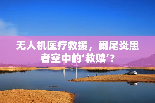 无人机医疗救援，阑尾炎患者空中的‘救赎’？