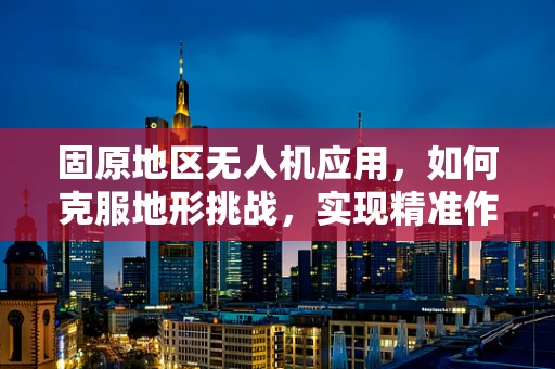固原地区无人机应用，如何克服地形挑战，实现精准作业？