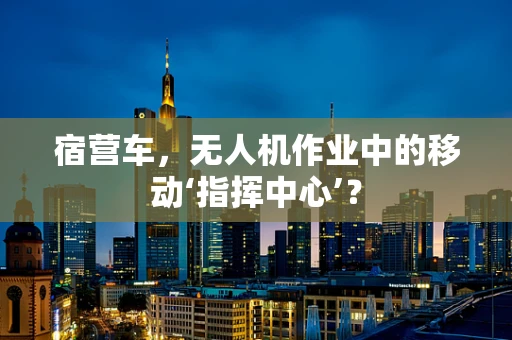 宿营车，无人机作业中的移动‘指挥中心’？
