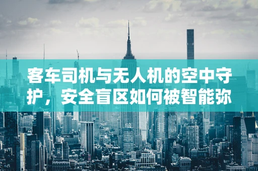 客车司机与无人机的空中守护，安全盲区如何被智能弥补？