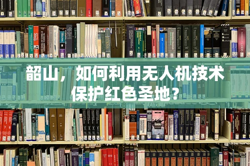 韶山，如何利用无人机技术保护红色圣地？