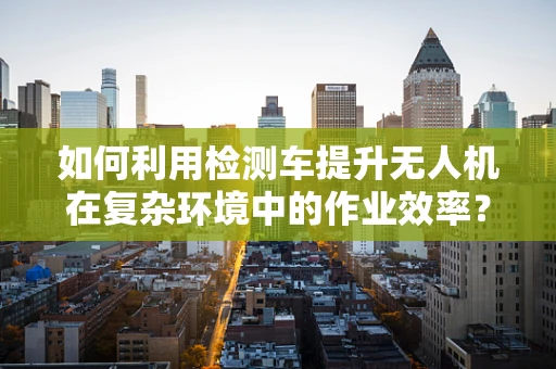 如何利用检测车提升无人机在复杂环境中的作业效率？
