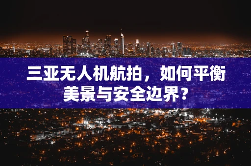三亚无人机航拍，如何平衡美景与安全边界？