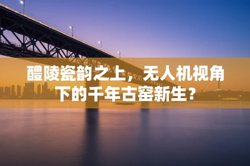 醴陵瓷韵之上，无人机视角下的千年古窑新生？