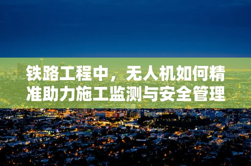 铁路工程中，无人机如何精准助力施工监测与安全管理？
