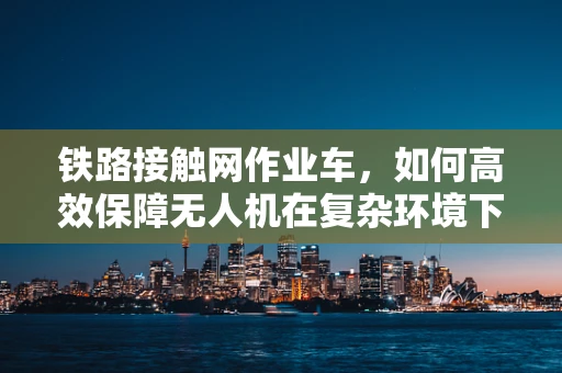 铁路接触网作业车，如何高效保障无人机在复杂环境下的安全作业？