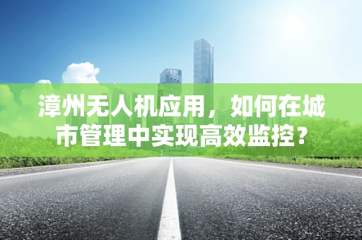 漳州无人机应用，如何在城市管理中实现高效监控？
