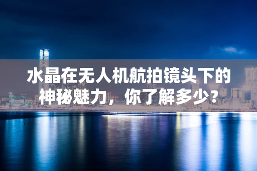 水晶在无人机航拍镜头下的神秘魅力，你了解多少？