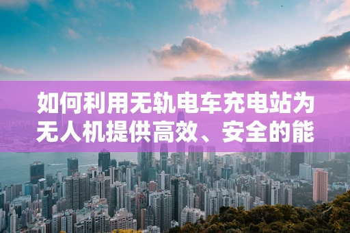 如何利用无轨电车充电站为无人机提供高效、安全的能源补给？