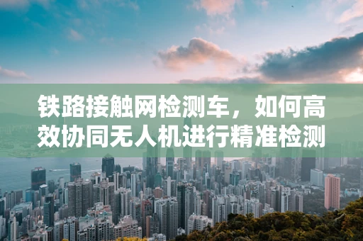 铁路接触网检测车，如何高效协同无人机进行精准检测？