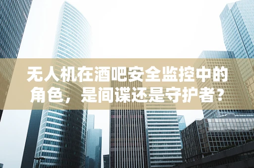 无人机在酒吧安全监控中的角色，是间谍还是守护者？