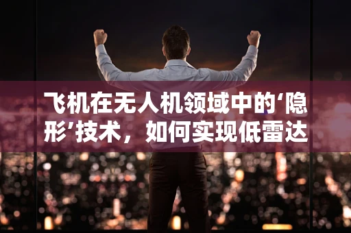 飞机在无人机领域中的‘隐形’技术，如何实现低雷达可探测性？
