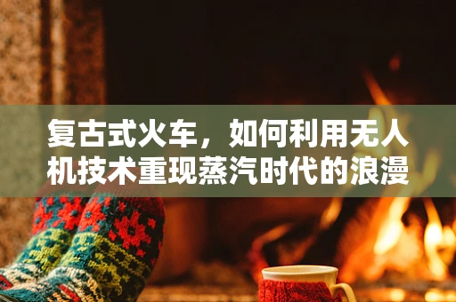 复古式火车，如何利用无人机技术重现蒸汽时代的浪漫？
