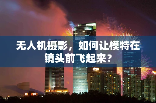 无人机摄影，如何让模特在镜头前飞起来？