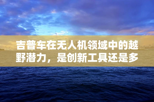 吉普车在无人机领域中的越野潜力，是创新工具还是多余负担？